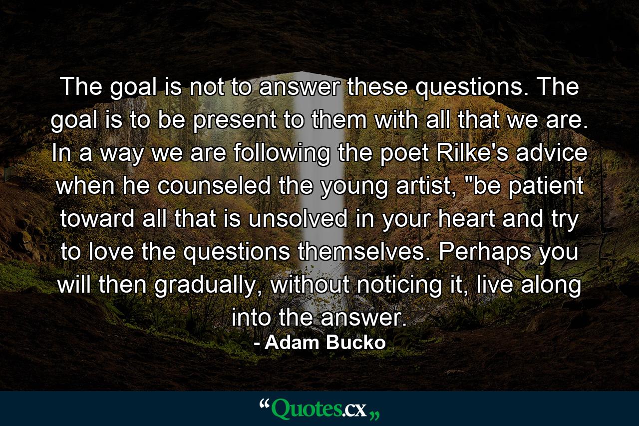 The goal is not to answer these questions. The goal is to be present to them with all that we are. In a way we are following the poet Rilke's advice when he counseled the young artist, 