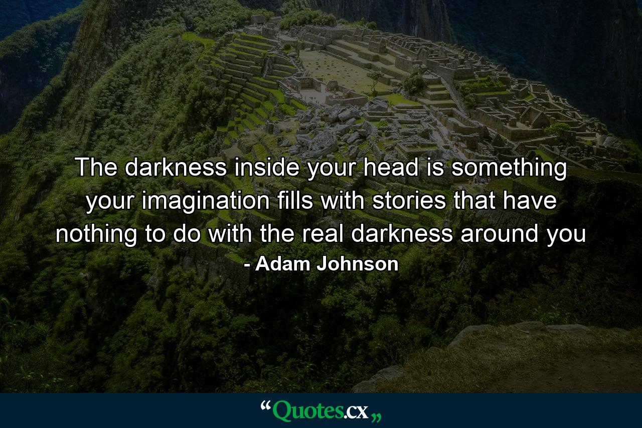 The darkness inside your head is something your imagination fills with stories that have nothing to do with the real darkness around you - Quote by Adam Johnson