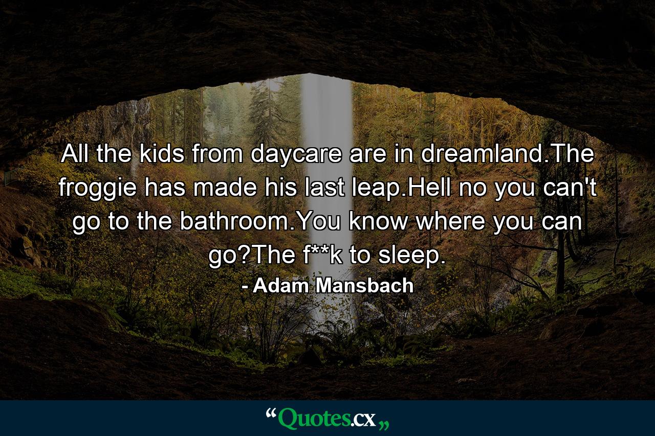 All the kids from daycare are in dreamland.The froggie has made his last leap.Hell no you can't go to the bathroom.You know where you can go?The f**k to sleep. - Quote by Adam Mansbach