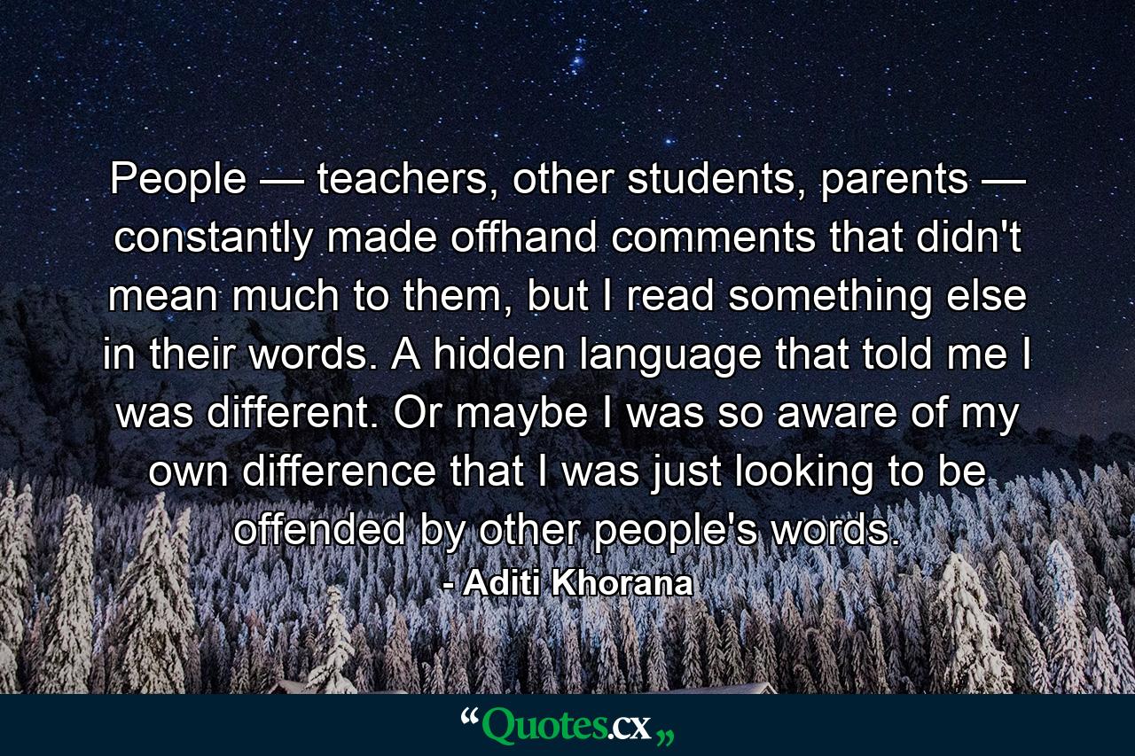 People — teachers, other students, parents — constantly made offhand comments that didn't mean much to them, but I read something else in their words. A hidden language that told me I was different. Or maybe I was so aware of my own difference that I was just looking to be offended by other people's words. - Quote by Aditi Khorana