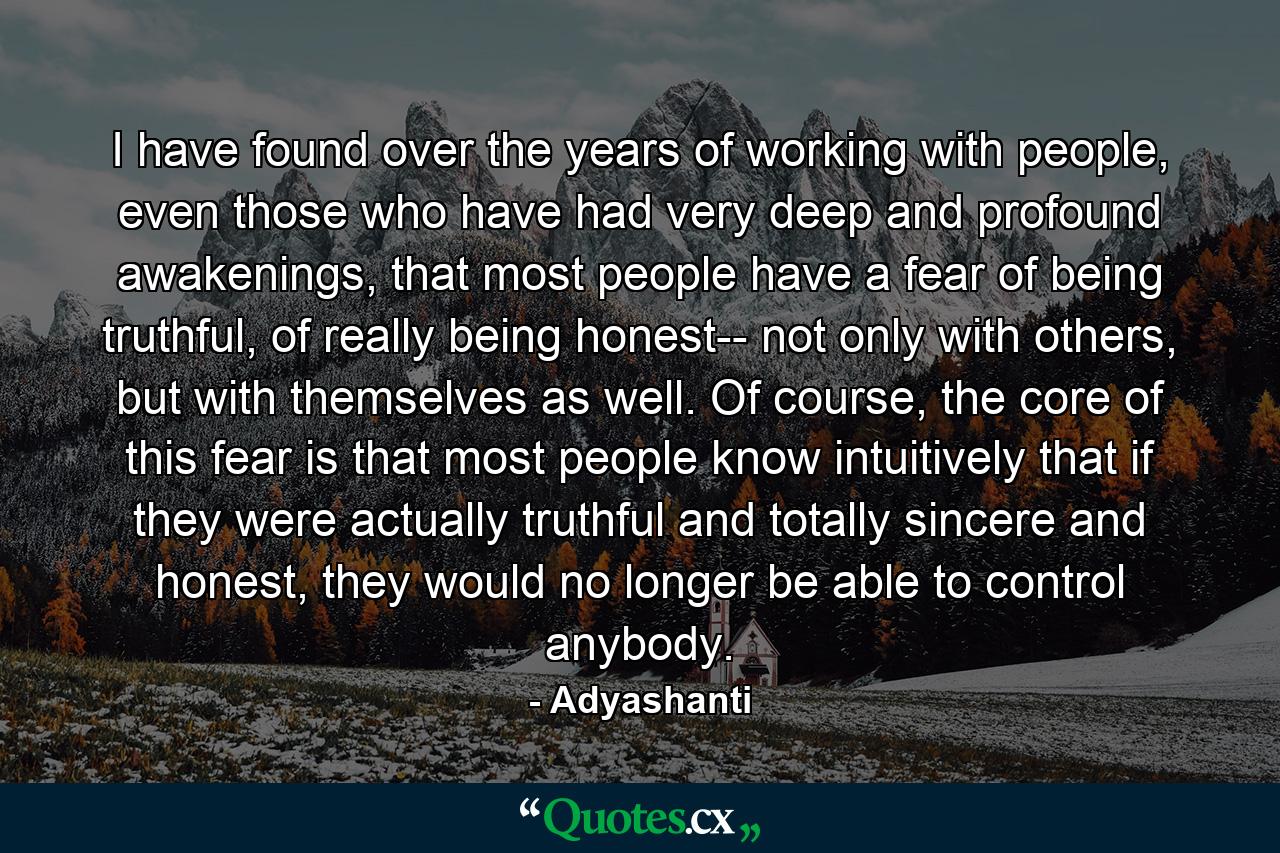 I have found over the years of working with people, even those who have had very deep and profound awakenings, that most people have a fear of being truthful, of really being honest-- not only with others, but with themselves as well. Of course, the core of this fear is that most people know intuitively that if they were actually truthful and totally sincere and honest, they would no longer be able to control anybody. - Quote by Adyashanti