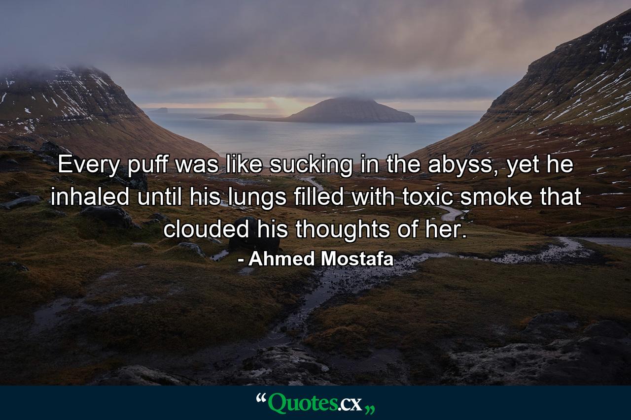 Every puff was like sucking in the abyss, yet he inhaled until his lungs filled with toxic smoke that clouded his thoughts of her. - Quote by Ahmed Mostafa