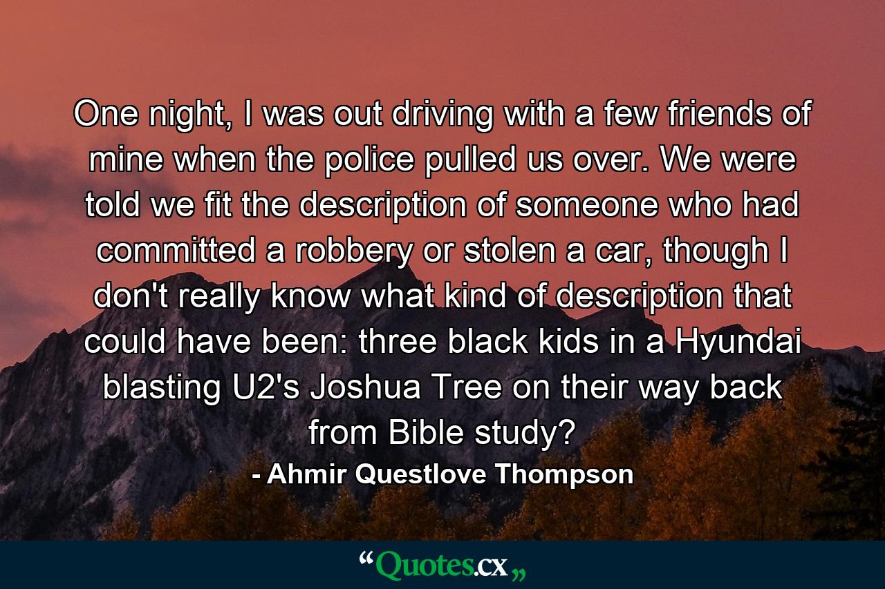 One night, I was out driving with a few friends of mine when the police pulled us over. We were told we fit the description of someone who had committed a robbery or stolen a car, though I don't really know what kind of description that could have been: three black kids in a Hyundai blasting U2's Joshua Tree on their way back from Bible study? - Quote by Ahmir Questlove Thompson