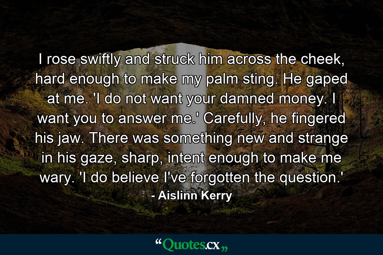 I rose swiftly and struck him across the cheek, hard enough to make my palm sting. He gaped at me. 'I do not want your damned money. I want you to answer me.' Carefully, he fingered his jaw. There was something new and strange in his gaze, sharp, intent enough to make me wary. 'I do believe I've forgotten the question.' - Quote by Aislinn Kerry