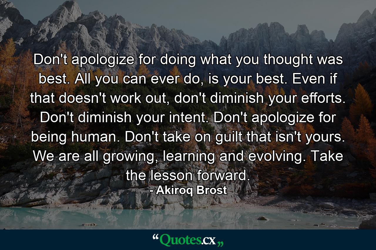 Don't apologize for doing what you thought was best. All you can ever do, is your best. Even if that doesn't work out, don't diminish your efforts. Don't diminish your intent. Don't apologize for being human. Don't take on guilt that isn't yours. We are all growing, learning and evolving. Take the lesson forward. - Quote by Akiroq Brost