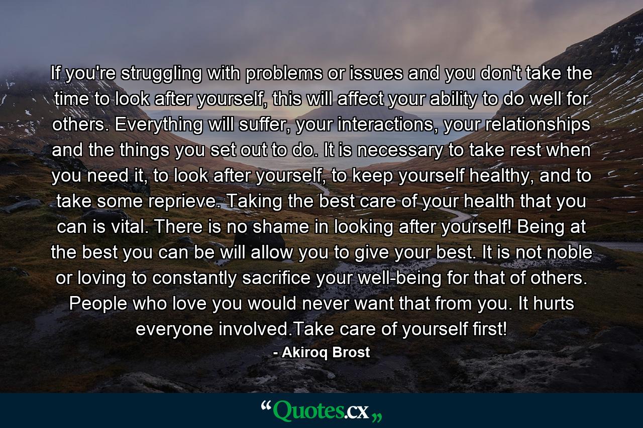 If you're struggling with problems or issues and you don't take the time to look after yourself, this will affect your ability to do well for others. Everything will suffer, your interactions, your relationships and the things you set out to do. It is necessary to take rest when you need it, to look after yourself, to keep yourself healthy, and to take some reprieve. Taking the best care of your health that you can is vital. There is no shame in looking after yourself! Being at the best you can be will allow you to give your best. It is not noble or loving to constantly sacrifice your well-being for that of others. People who love you would never want that from you. It hurts everyone involved.Take care of yourself first! - Quote by Akiroq Brost