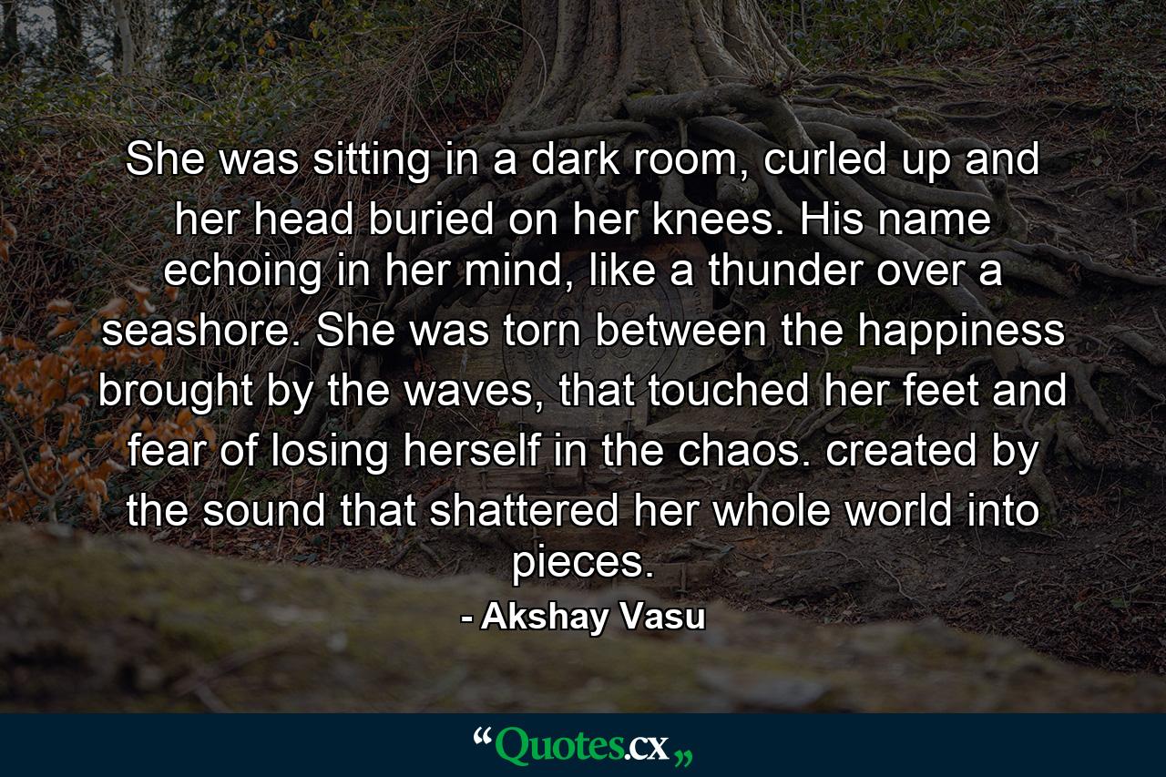 She was sitting in a dark room, curled up and her head buried on her knees. His name echoing in her mind, like a thunder over a seashore. She was torn between the happiness brought by the waves, that touched her feet and fear of losing herself in the chaos. created by the sound that shattered her whole world into pieces. - Quote by Akshay Vasu