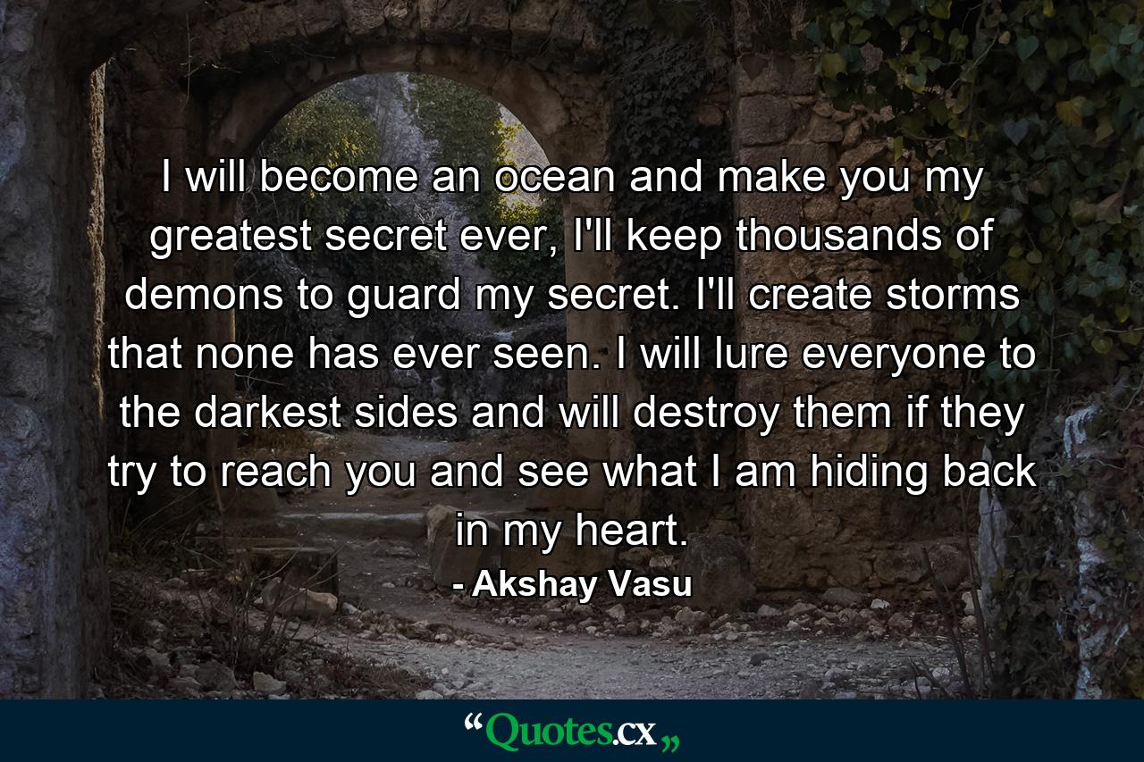 I will become an ocean and make you my greatest secret ever, I'll keep thousands of demons to guard my secret. I'll create storms that none has ever seen. I will lure everyone to the darkest sides and will destroy them if they try to reach you and see what I am hiding back in my heart. - Quote by Akshay Vasu