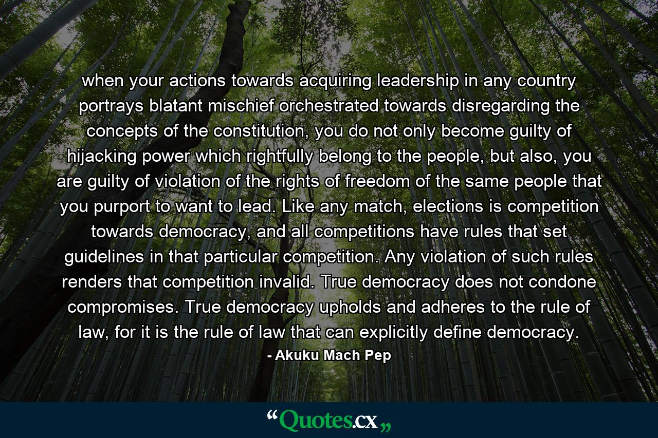 when your actions towards acquiring leadership in any country portrays blatant mischief orchestrated towards disregarding the concepts of the constitution, you do not only become guilty of hijacking power which rightfully belong to the people, but also, you are guilty of violation of the rights of freedom of the same people that you purport to want to lead. Like any match, elections is competition towards democracy, and all competitions have rules that set guidelines in that particular competition. Any violation of such rules renders that competition invalid. True democracy does not condone compromises. True democracy upholds and adheres to the rule of law, for it is the rule of law that can explicitly define democracy. - Quote by Akuku Mach Pep