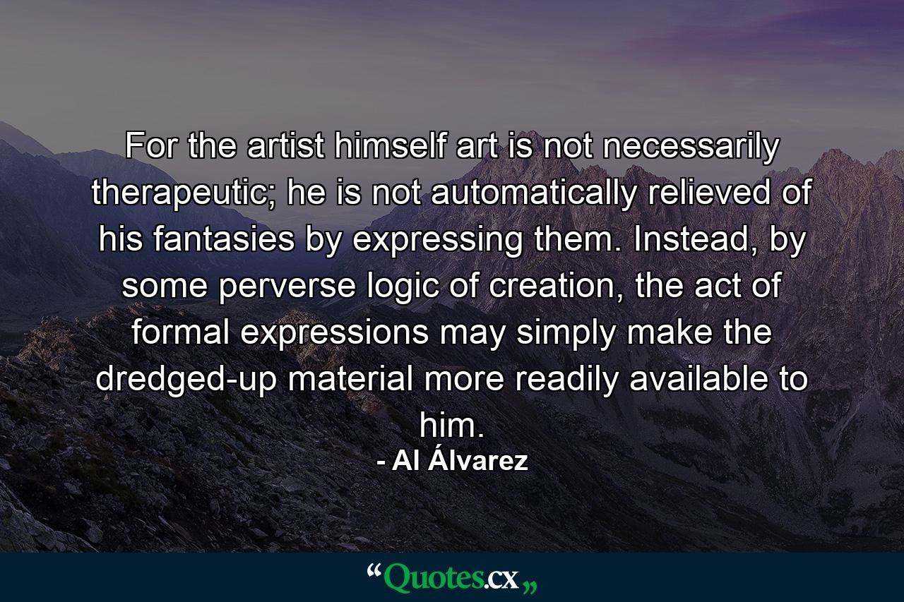 For the artist himself art is not necessarily therapeutic; he is not automatically relieved of his fantasies by expressing them. Instead, by some perverse logic of creation, the act of formal expressions may simply make the dredged-up material more readily available to him. - Quote by Al Álvarez