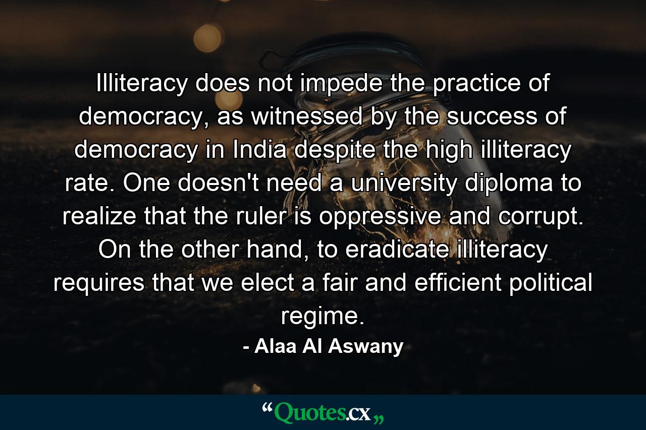 Illiteracy does not impede the practice of democracy, as witnessed by the success of democracy in India despite the high illiteracy rate. One doesn't need a university diploma to realize that the ruler is oppressive and corrupt. On the other hand, to eradicate illiteracy requires that we elect a fair and efficient political regime. - Quote by Alaa Al Aswany