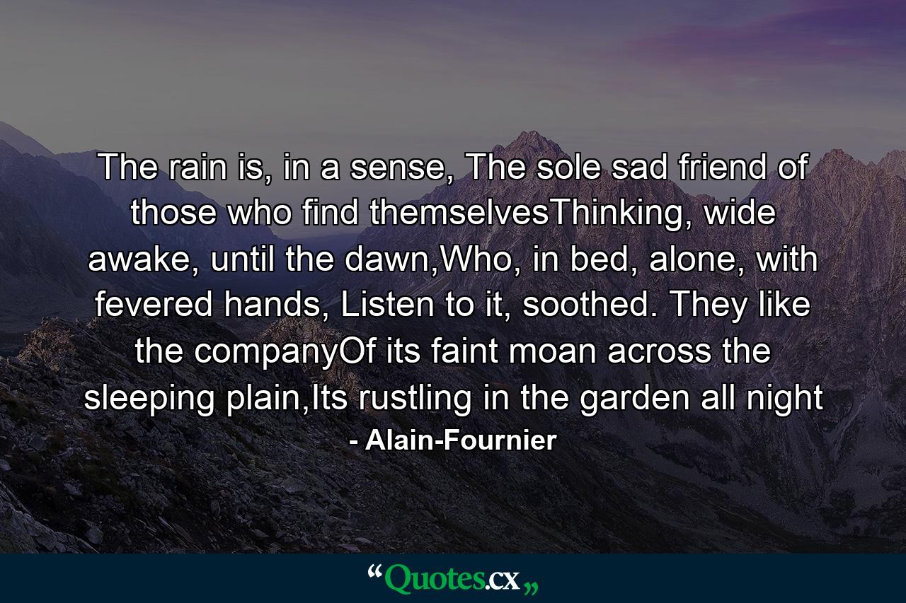 The rain is, in a sense, The sole sad friend of those who find themselvesThinking, wide awake, until the dawn,Who, in bed, alone, with fevered hands, Listen to it, soothed. They like the companyOf its faint moan across the sleeping plain,Its rustling in the garden all night - Quote by Alain-Fournier