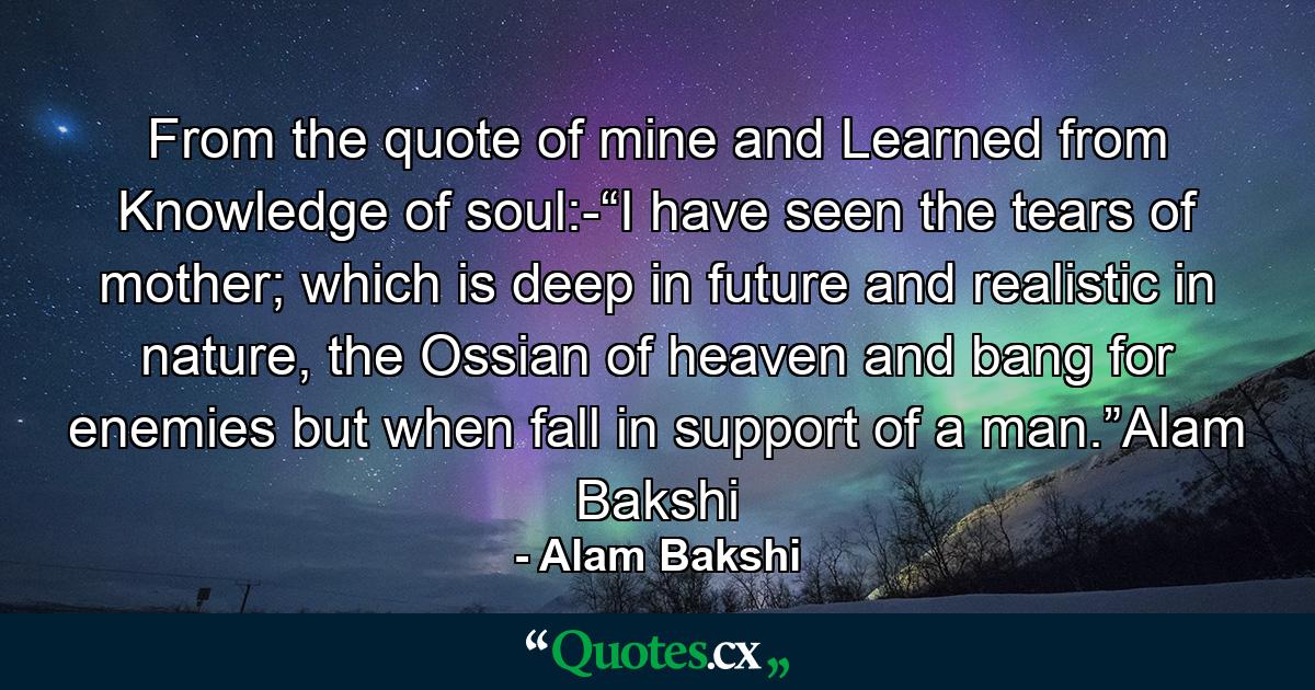 From the quote of mine and Learned from Knowledge of soul:-“I have seen the tears of mother; which is deep in future and realistic in nature, the Ossian of heaven and bang for enemies but when fall in support of a man.”Alam Bakshi - Quote by Alam Bakshi