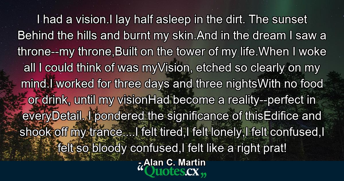 I had a vision.I lay half asleep in the dirt. The sunset Behind the hills and burnt my skin.And in the dream I saw a throne--my throne,Built on the tower of my life.When I woke all I could think of was myVision, etched so clearly on my mind.I worked for three days and three nightsWith no food or drink, until my visionHad become a reality--perfect in everyDetail. I pondered the significance of thisEdifice and shook off my trance....I felt tired,I felt lonely,I felt confused,I felt so bloody confused,I felt like a right prat! - Quote by Alan C. Martin