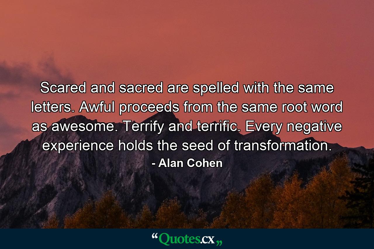 Scared and sacred are spelled with the same letters. Awful proceeds from the same root word as awesome. Terrify and terrific. Every negative experience holds the seed of transformation. - Quote by Alan Cohen