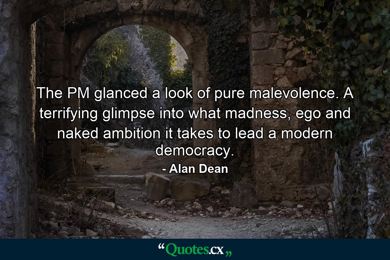 The PM glanced a look of pure malevolence. A terrifying glimpse into what madness, ego and naked ambition it takes to lead a modern democracy. - Quote by Alan Dean