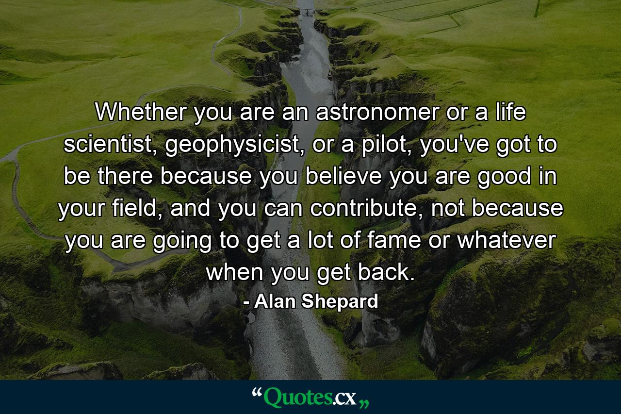 Whether you are an astronomer or a life scientist, geophysicist, or a pilot, you've got to be there because you believe you are good in your field, and you can contribute, not because you are going to get a lot of fame or whatever when you get back. - Quote by Alan Shepard