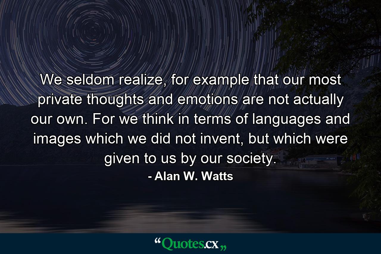 We seldom realize, for example that our most private thoughts and emotions are not actually our own. For we think in terms of languages and images which we did not invent, but which were given to us by our society. - Quote by Alan W. Watts