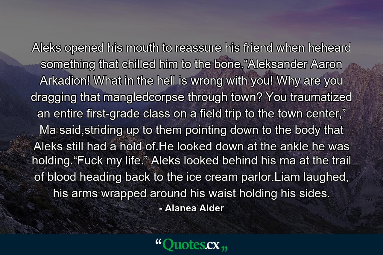 Aleks opened his mouth to reassure his friend when heheard something that chilled him to the bone.“Aleksander Aaron Arkadion! What in the hell is wrong with you! Why are you dragging that mangledcorpse through town? You traumatized an entire first-grade class on a field trip to the town center,” Ma said,striding up to them pointing down to the body that Aleks still had a hold of.He looked down at the ankle he was holding.“Fuck my life.” Aleks looked behind his ma at the trail of blood heading back to the ice cream parlor.Liam laughed, his arms wrapped around his waist holding his sides. - Quote by Alanea Alder