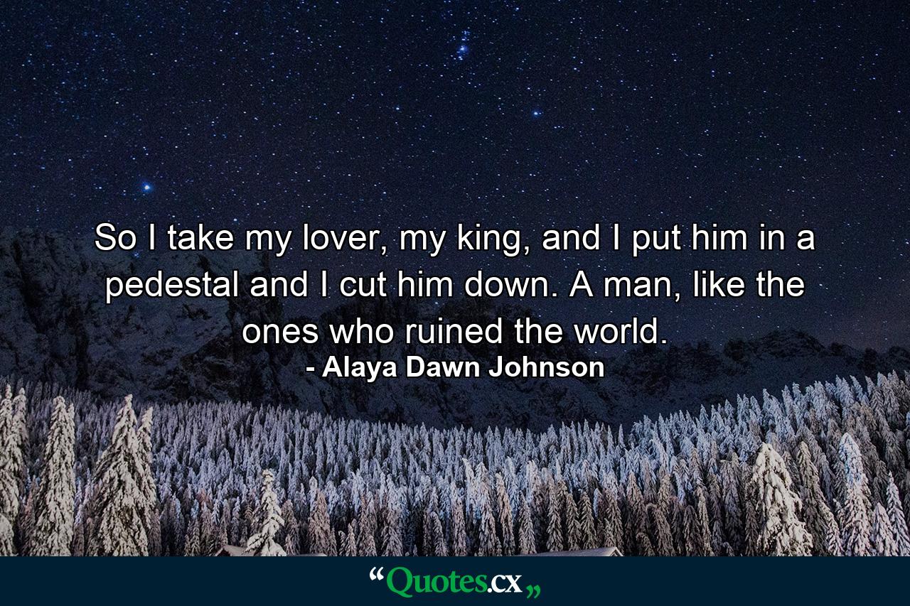 So I take my lover, my king, and I put him in a pedestal and I cut him down. A man, like the ones who ruined the world. - Quote by Alaya Dawn Johnson