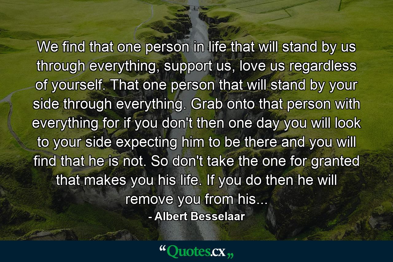 We find that one person in life that will stand by us through everything, support us, love us regardless of yourself. That one person that will stand by your side through everything. Grab onto that person with everything for if you don't then one day you will look to your side expecting him to be there and you will find that he is not. So don't take the one for granted that makes you his life. If you do then he will remove you from his... - Quote by Albert Besselaar