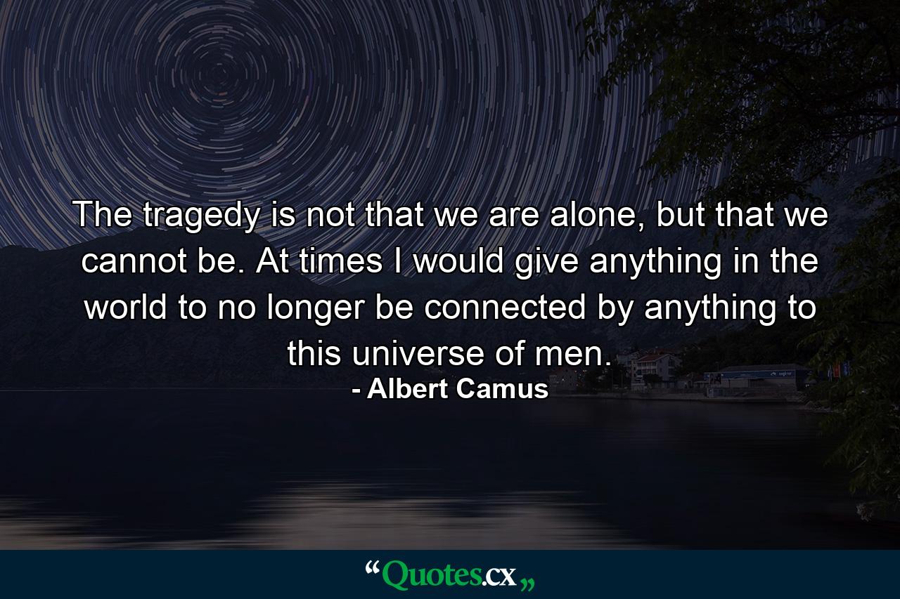 The tragedy is not that we are alone, but that we cannot be. At times I would give anything in the world to no longer be connected by anything to this universe of men. - Quote by Albert Camus