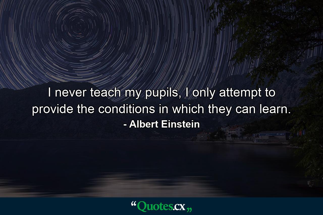 I never teach my pupils, I only attempt to provide the conditions in which they can learn. - Quote by Albert Einstein