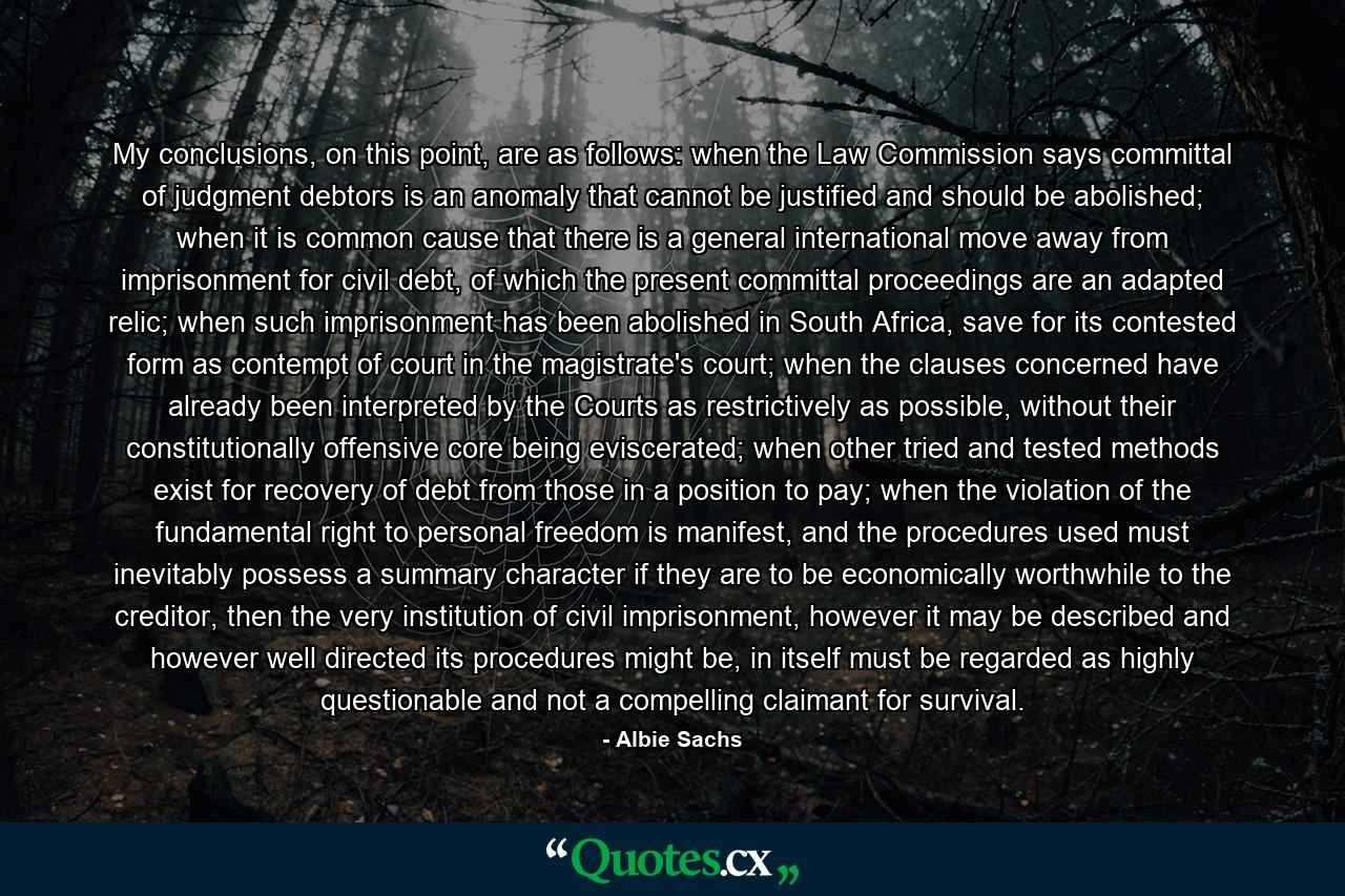 My conclusions, on this point, are as follows: when the Law Commission says committal of judgment debtors is an anomaly that cannot be justified and should be abolished; when it is common cause that there is a general international move away from imprisonment for civil debt, of which the present committal proceedings are an adapted relic; when such imprisonment has been abolished in South Africa, save for its contested form as contempt of court in the magistrate's court; when the clauses concerned have already been interpreted by the Courts as restrictively as possible, without their constitutionally offensive core being eviscerated; when other tried and tested methods exist for recovery of debt from those in a position to pay; when the violation of the fundamental right to personal freedom is manifest, and the procedures used must inevitably possess a summary character if they are to be economically worthwhile to the creditor, then the very institution of civil imprisonment, however it may be described and however well directed its procedures might be, in itself must be regarded as highly questionable and not a compelling claimant for survival. - Quote by Albie Sachs