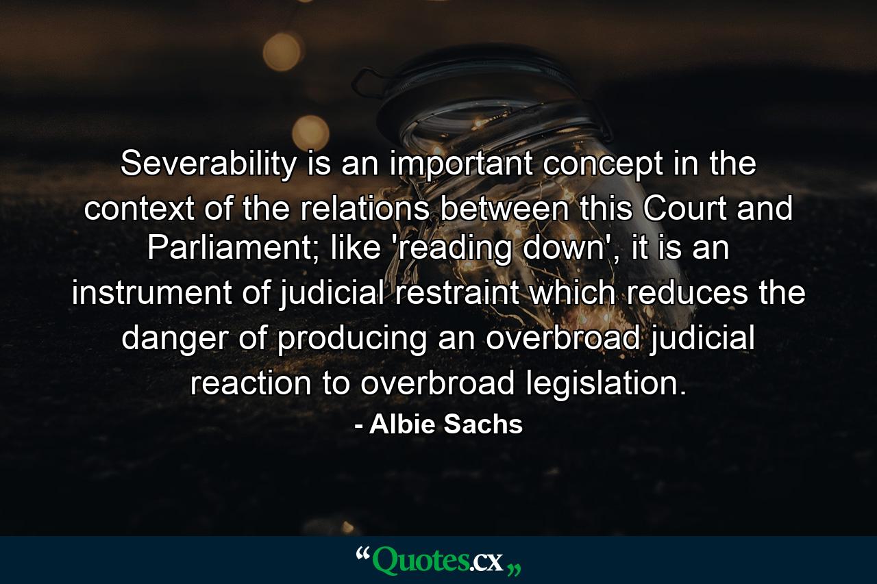 Severability is an important concept in the context of the relations between this Court and Parliament; like 'reading down', it is an instrument of judicial restraint which reduces the danger of producing an overbroad judicial reaction to overbroad legislation. - Quote by Albie Sachs