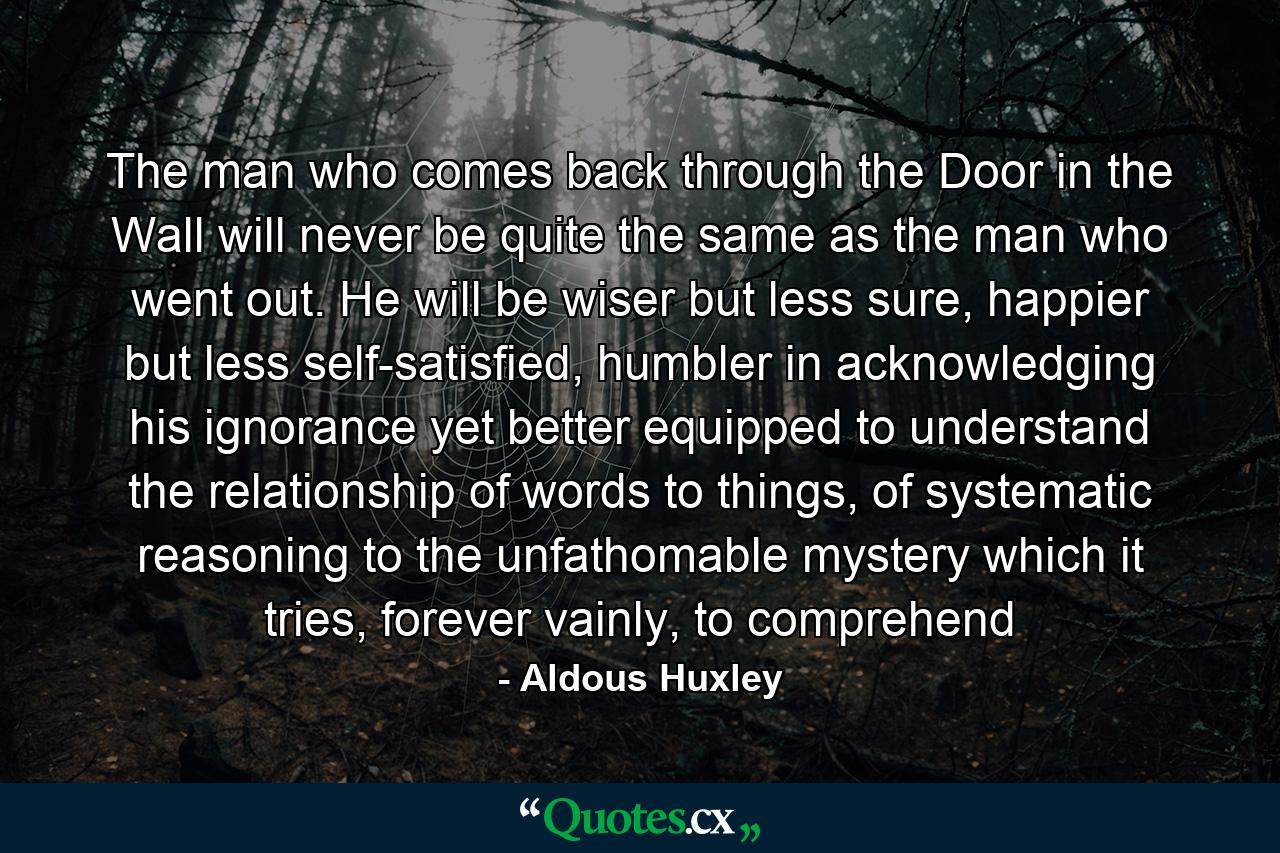 The man who comes back through the Door in the Wall will never be quite the same as the man who went out. He will be wiser but less sure, happier but less self-satisfied, humbler in acknowledging his ignorance yet better equipped to understand the relationship of words to things, of systematic reasoning to the unfathomable mystery which it tries, forever vainly, to comprehend - Quote by Aldous Huxley