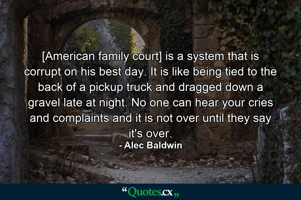 [American family court] is a system that is corrupt on his best day. It is like being tied to the back of a pickup truck and dragged down a gravel late at night. No one can hear your cries and complaints and it is not over until they say it's over. - Quote by Alec Baldwin