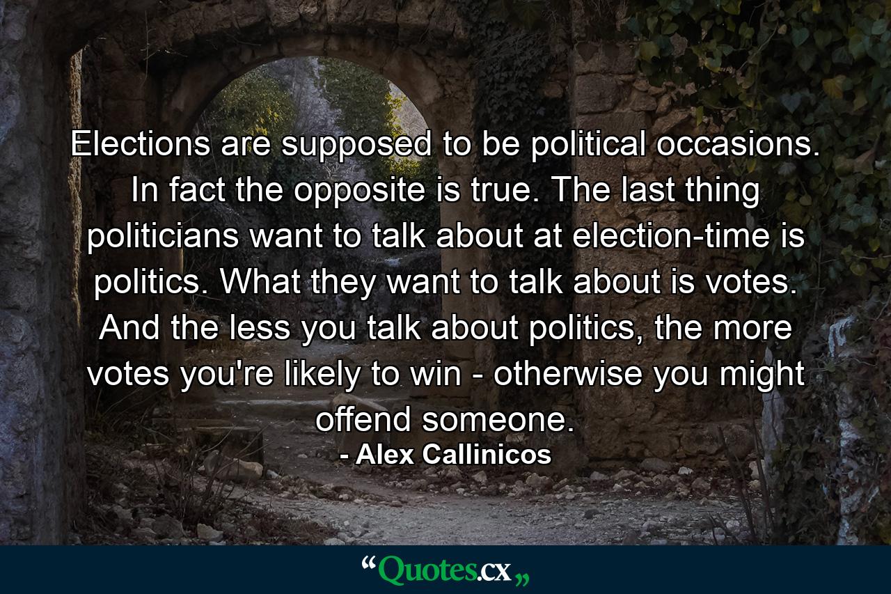 Elections are supposed to be political occasions. In fact the opposite is true. The last thing politicians want to talk about at election-time is politics. What they want to talk about is votes. And the less you talk about politics, the more votes you're likely to win - otherwise you might offend someone. - Quote by Alex Callinicos