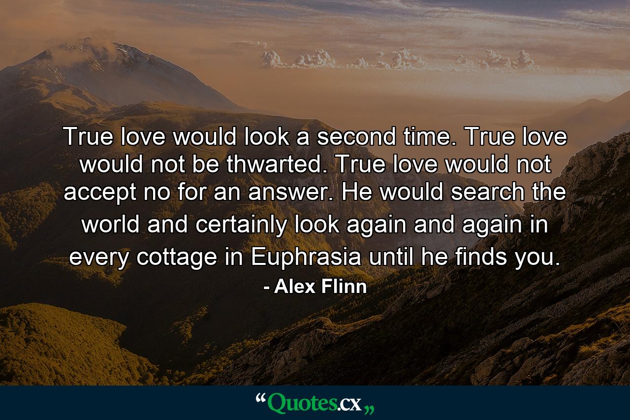 True love would look a second time. True love would not be thwarted. True love would not accept no for an answer. He would search the world and certainly look again and again in every cottage in Euphrasia until he finds you. - Quote by Alex Flinn