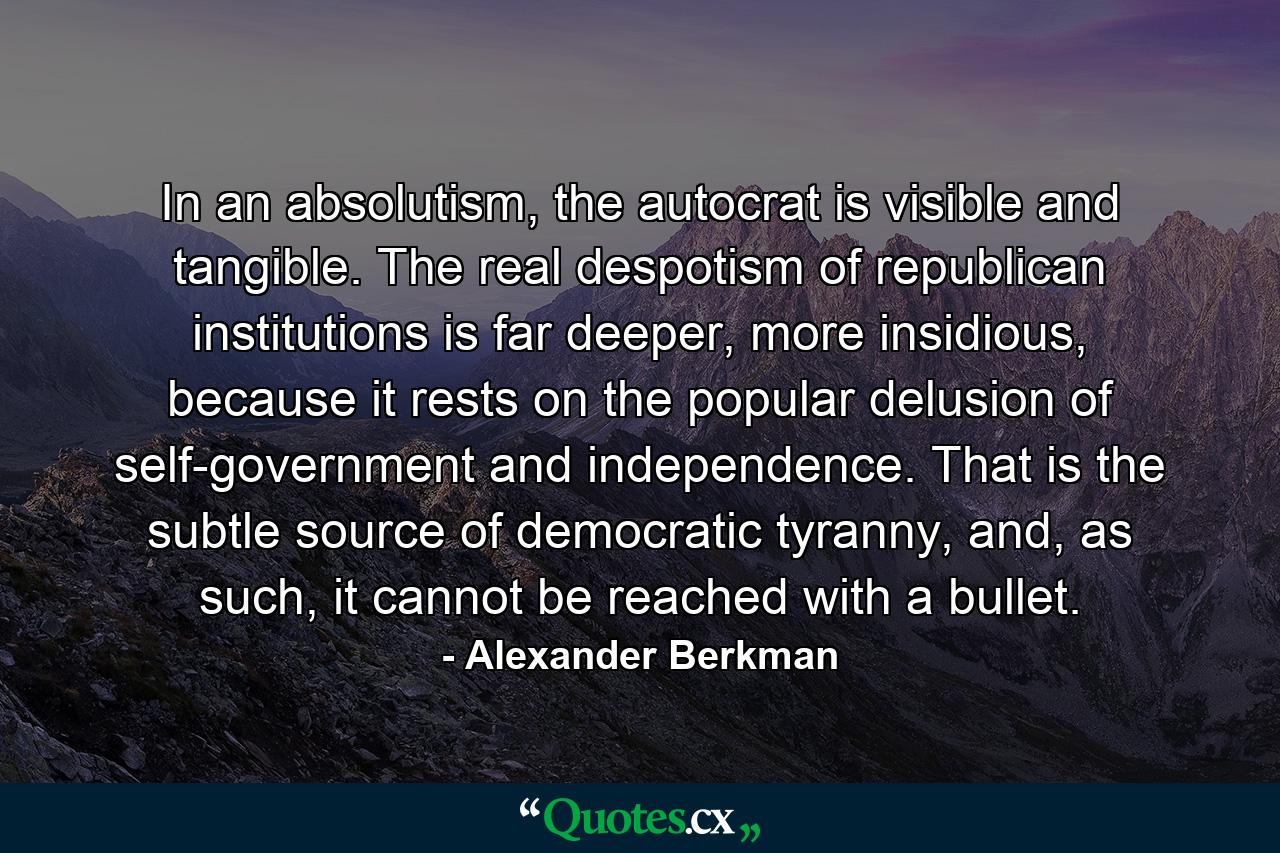 In an absolutism, the autocrat is visible and tangible. The real despotism of republican institutions is far deeper, more insidious, because it rests on the popular delusion of self-government and independence. That is the subtle source of democratic tyranny, and, as such, it cannot be reached with a bullet. - Quote by Alexander Berkman