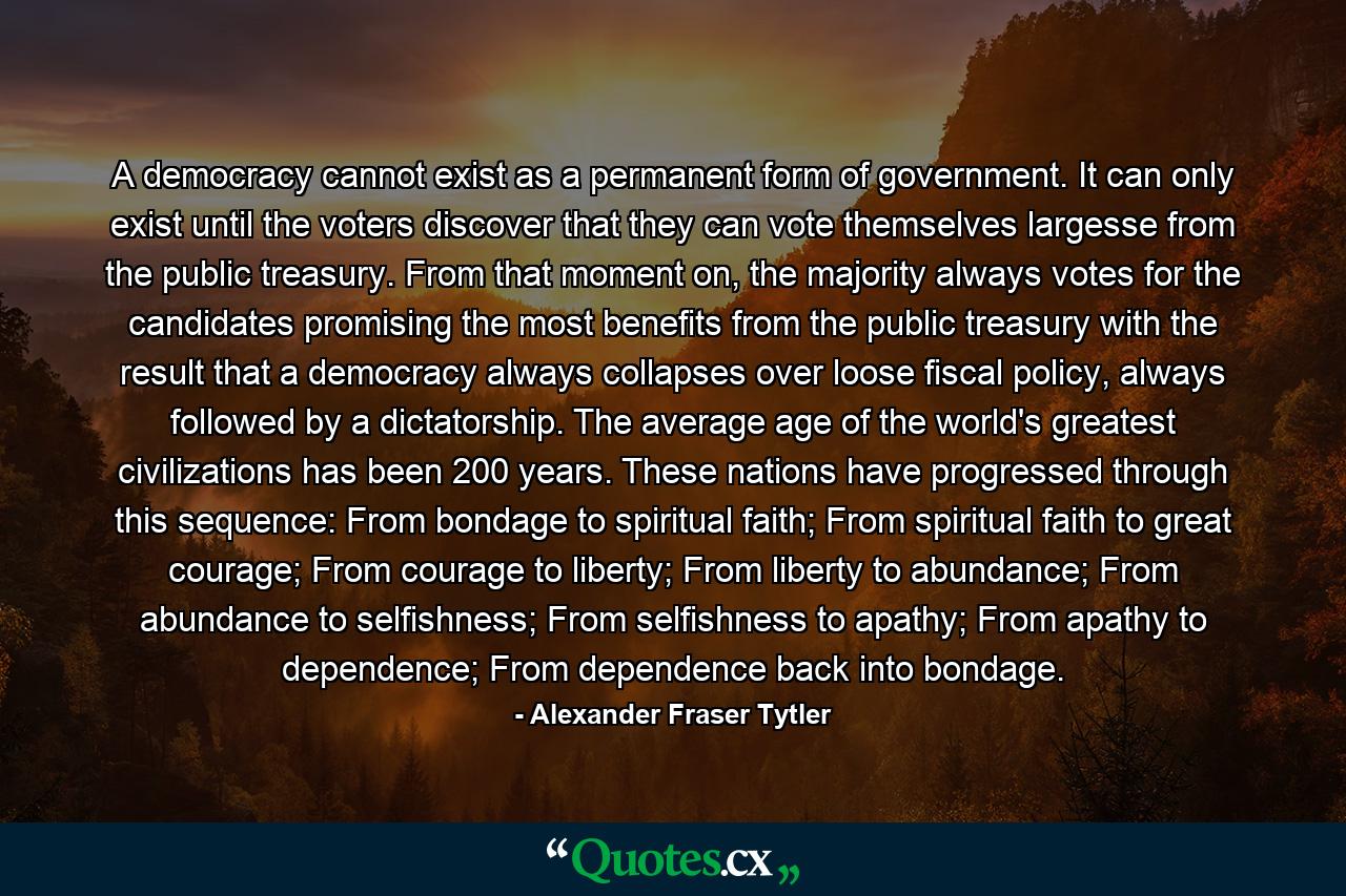 A democracy cannot exist as a permanent form of government. It can only exist until the voters discover that they can vote themselves largesse from the public treasury. From that moment on, the majority always votes for the candidates promising the most benefits from the public treasury with the result that a democracy always collapses over loose fiscal policy, always followed by a dictatorship. The average age of the world's greatest civilizations has been 200 years. These nations have progressed through this sequence: From bondage to spiritual faith; From spiritual faith to great courage; From courage to liberty; From liberty to abundance; From abundance to selfishness; From selfishness to apathy; From apathy to dependence; From dependence back into bondage. - Quote by Alexander Fraser Tytler