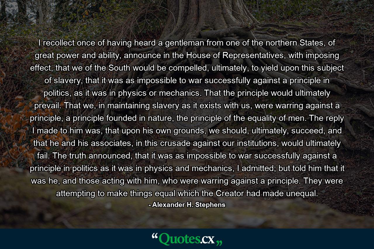 I recollect once of having heard a gentleman from one of the northern States, of great power and ability, announce in the House of Representatives, with imposing effect, that we of the South would be compelled, ultimately, to yield upon this subject of slavery, that it was as impossible to war successfully against a principle in politics, as it was in physics or mechanics. That the principle would ultimately prevail. That we, in maintaining slavery as it exists with us, were warring against a principle, a principle founded in nature, the principle of the equality of men. The reply I made to him was, that upon his own grounds, we should, ultimately, succeed, and that he and his associates, in this crusade against our institutions, would ultimately fail. The truth announced, that it was as impossible to war successfully against a principle in politics as it was in physics and mechanics, I admitted; but told him that it was he, and those acting with him, who were warring against a principle. They were attempting to make things equal which the Creator had made unequal. - Quote by Alexander H. Stephens