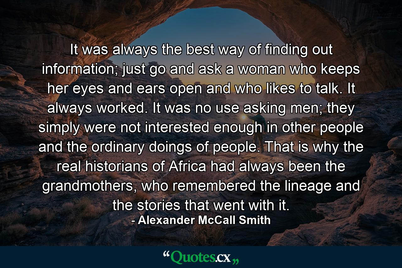 It was always the best way of finding out information; just go and ask a woman who keeps her eyes and ears open and who likes to talk. It always worked. It was no use asking men; they simply were not interested enough in other people and the ordinary doings of people. That is why the real historians of Africa had always been the grandmothers, who remembered the lineage and the stories that went with it. - Quote by Alexander McCall Smith