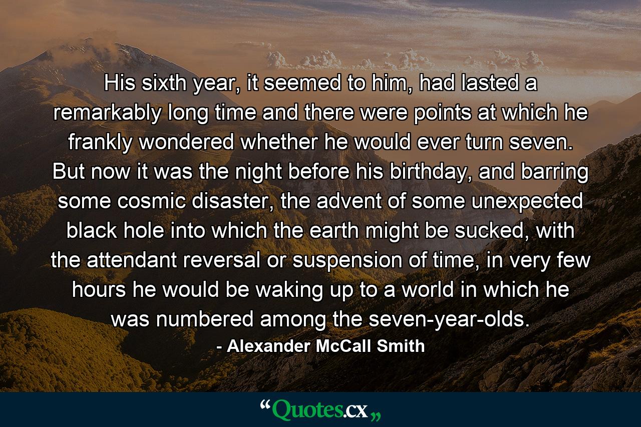 His sixth year, it seemed to him, had lasted a remarkably long time and there were points at which he frankly wondered whether he would ever turn seven. But now it was the night before his birthday, and barring some cosmic disaster, the advent of some unexpected black hole into which the earth might be sucked, with the attendant reversal or suspension of time, in very few hours he would be waking up to a world in which he was numbered among the seven-year-olds. - Quote by Alexander McCall Smith