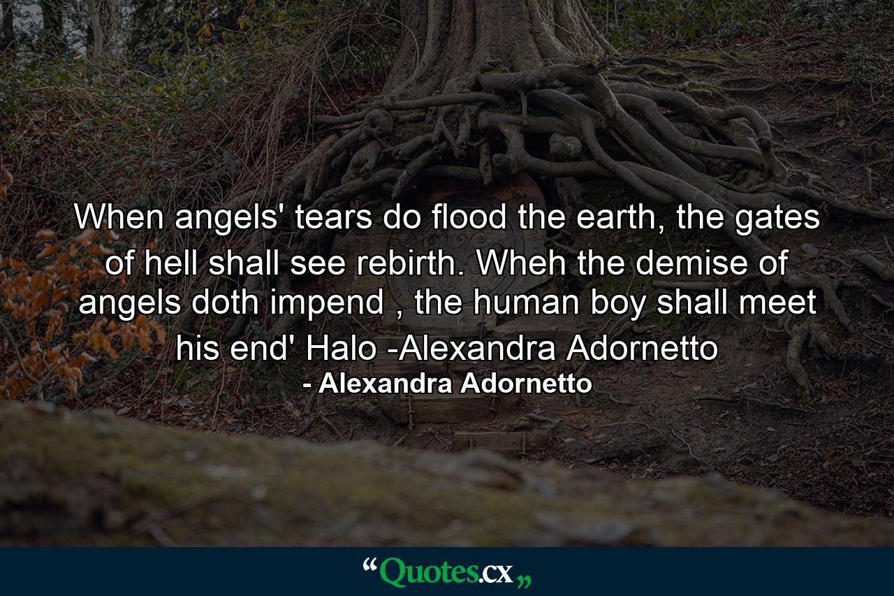 When angels' tears do flood the earth, the gates of hell shall see rebirth. Wheh the demise of angels doth impend , the human boy shall meet his end' Halo -Alexandra Adornetto - Quote by Alexandra Adornetto