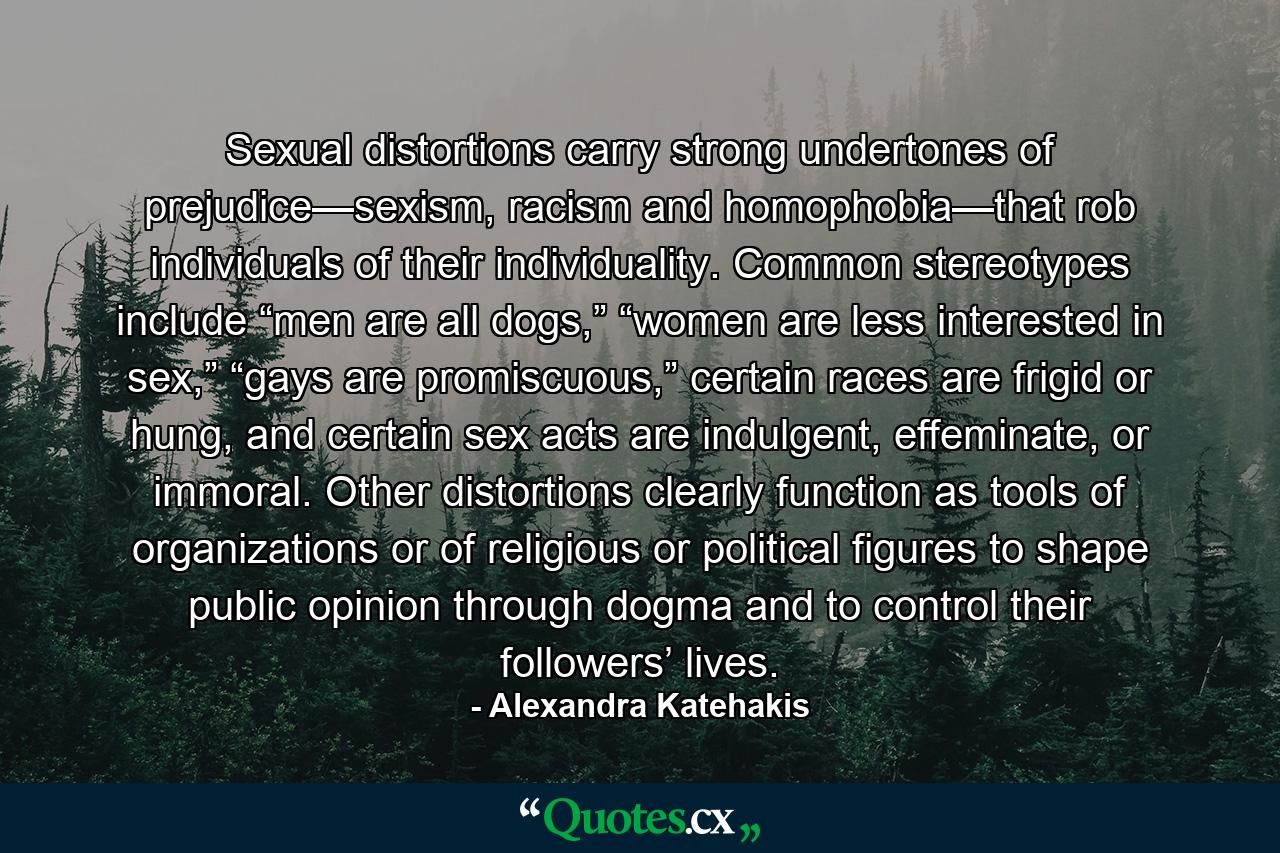 Sexual distortions carry strong undertones of prejudice—sexism, racism and homophobia—that rob individuals of their individuality. Common stereotypes include “men are all dogs,” “women are less interested in sex,” “gays are promiscuous,” certain races are frigid or hung, and certain sex acts are indulgent, effeminate, or immoral. Other distortions clearly function as tools of organizations or of religious or political figures to shape public opinion through dogma and to control their followers’ lives. - Quote by Alexandra Katehakis