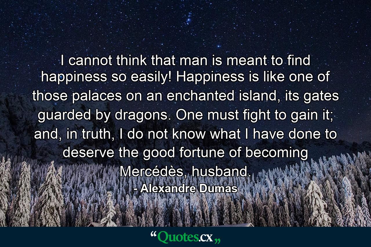 I cannot think that man is meant to find happiness so easily! Happiness is like one of those palaces on an enchanted island, its gates guarded by dragons. One must fight to gain it; and, in truth, I do not know what I have done to deserve the good fortune of becoming Mercédès, husband. - Quote by Alexandre Dumas