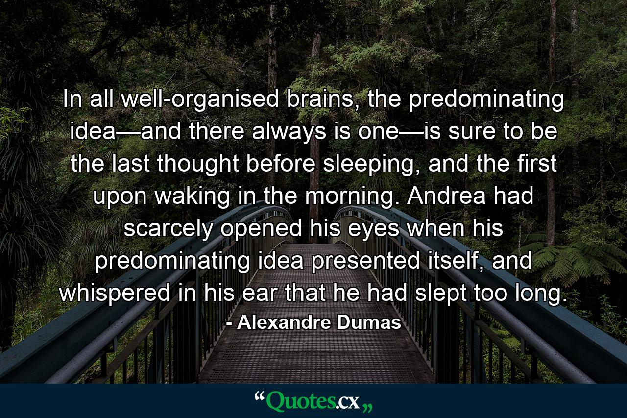 In all well-organised brains, the predominating idea—and there always is one—is sure to be the last thought before sleeping, and the first upon waking in the morning. Andrea had scarcely opened his eyes when his predominating idea presented itself, and whispered in his ear that he had slept too long. - Quote by Alexandre Dumas