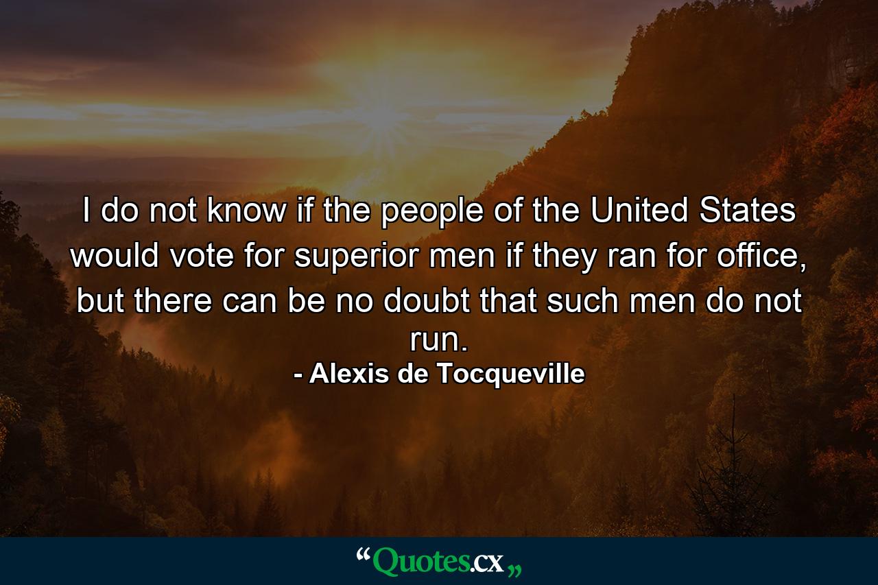 I do not know if the people of the United States would vote for superior men if they ran for office, but there can be no doubt that such men do not run. - Quote by Alexis de Tocqueville