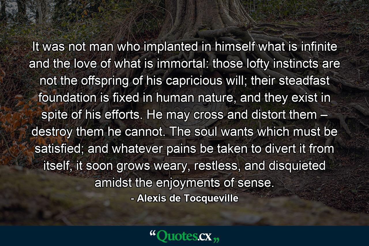 It was not man who implanted in himself what is infinite and the love of what is immortal: those lofty instincts are not the offspring of his capricious will; their steadfast foundation is fixed in human nature, and they exist in spite of his efforts. He may cross and distort them – destroy them he cannot. The soul wants which must be satisfied; and whatever pains be taken to divert it from itself, it soon grows weary, restless, and disquieted amidst the enjoyments of sense. - Quote by Alexis de Tocqueville