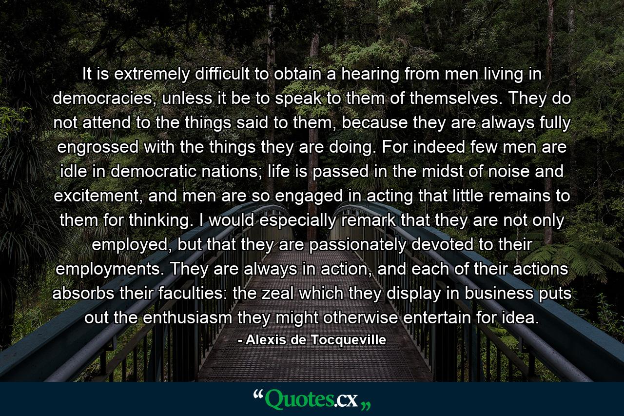 It is extremely difficult to obtain a hearing from men living in democracies, unless it be to speak to them of themselves. They do not attend to the things said to them, because they are always fully engrossed with the things they are doing. For indeed few men are idle in democratic nations; life is passed in the midst of noise and excitement, and men are so engaged in acting that little remains to them for thinking. I would especially remark that they are not only employed, but that they are passionately devoted to their employments. They are always in action, and each of their actions absorbs their faculties: the zeal which they display in business puts out the enthusiasm they might otherwise entertain for idea. - Quote by Alexis de Tocqueville