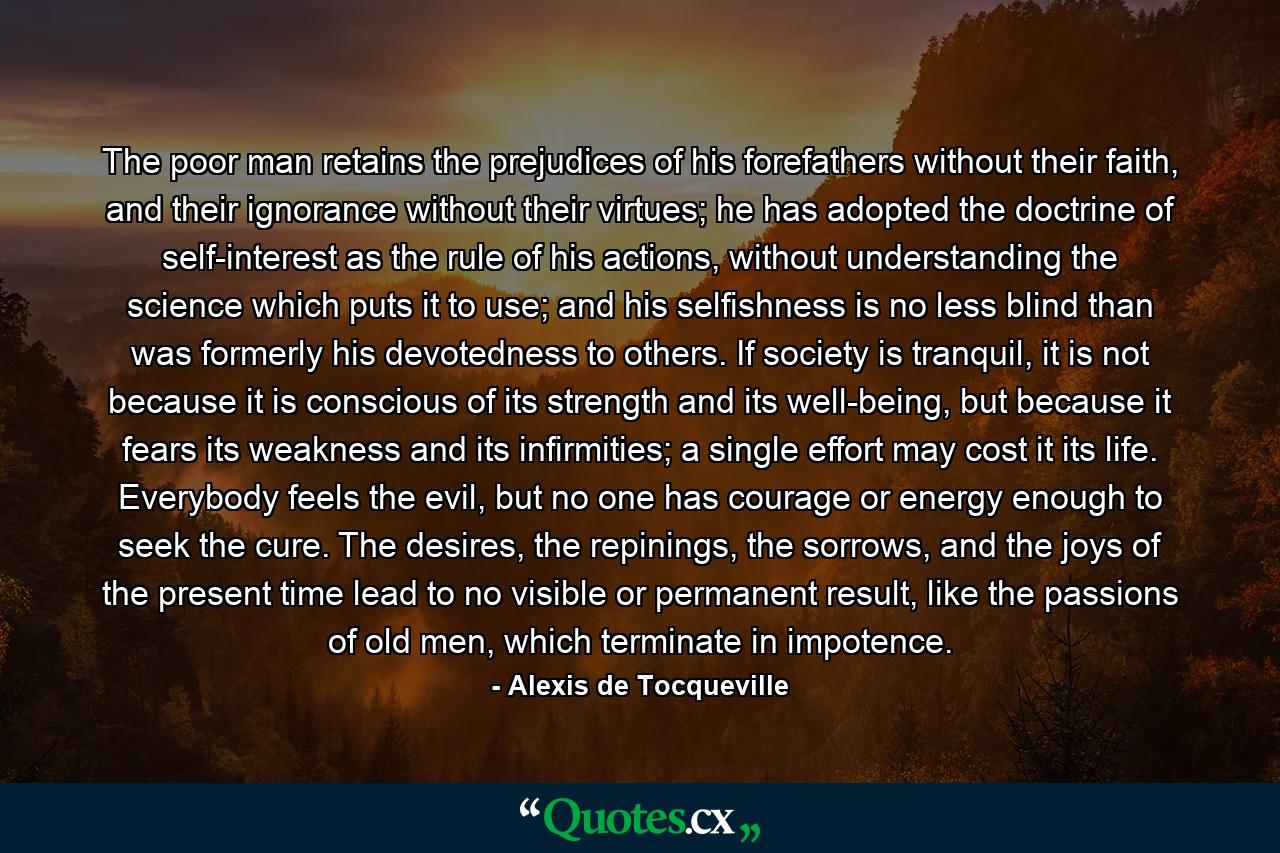 The poor man retains the prejudices of his forefathers without their faith, and their ignorance without their virtues; he has adopted the doctrine of self-interest as the rule of his actions, without understanding the science which puts it to use; and his selfishness is no less blind than was formerly his devotedness to others. If society is tranquil, it is not because it is conscious of its strength and its well-being, but because it fears its weakness and its infirmities; a single effort may cost it its life. Everybody feels the evil, but no one has courage or energy enough to seek the cure. The desires, the repinings, the sorrows, and the joys of the present time lead to no visible or permanent result, like the passions of old men, which terminate in impotence. - Quote by Alexis de Tocqueville