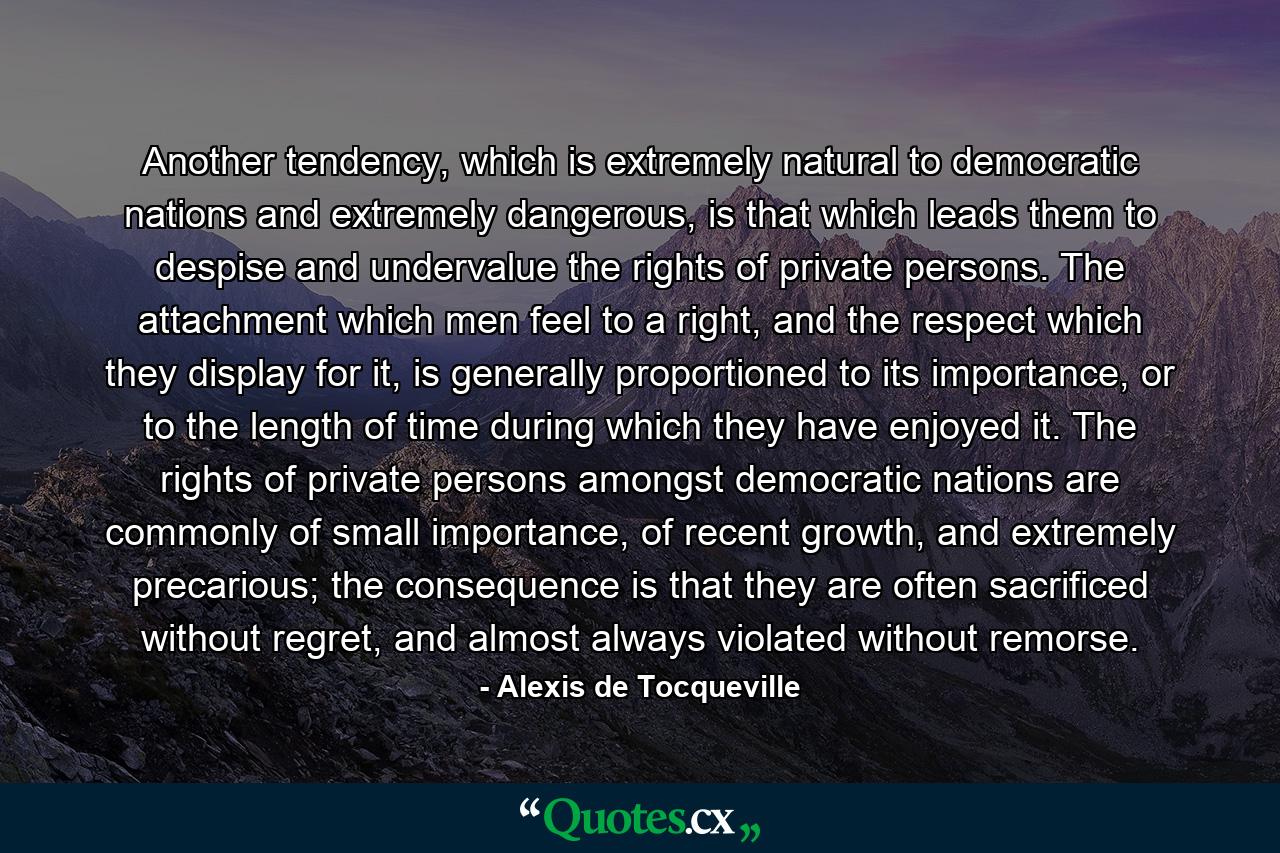 Another tendency, which is extremely natural to democratic nations and extremely dangerous, is that which leads them to despise and undervalue the rights of private persons. The attachment which men feel to a right, and the respect which they display for it, is generally proportioned to its importance, or to the length of time during which they have enjoyed it. The rights of private persons amongst democratic nations are commonly of small importance, of recent growth, and extremely precarious; the consequence is that they are often sacrificed without regret, and almost always violated without remorse. - Quote by Alexis de Tocqueville