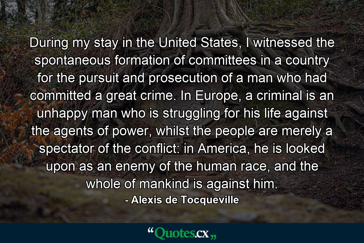 During my stay in the United States, I witnessed the spontaneous formation of committees in a country for the pursuit and prosecution of a man who had committed a great crime. In Europe, a criminal is an unhappy man who is struggling for his life against the agents of power, whilst the people are merely a spectator of the conflict: in America, he is looked upon as an enemy of the human race, and the whole of mankind is against him. - Quote by Alexis de Tocqueville