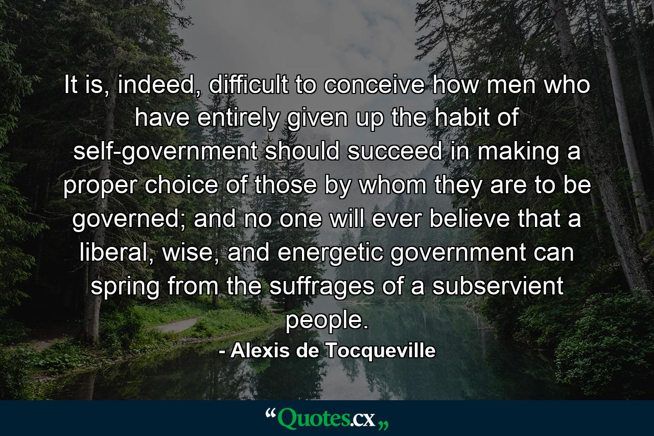 It is, indeed, difficult to conceive how men who have entirely given up the habit of self-government should succeed in making a proper choice of those by whom they are to be governed; and no one will ever believe that a liberal, wise, and energetic government can spring from the suffrages of a subservient people. - Quote by Alexis de Tocqueville