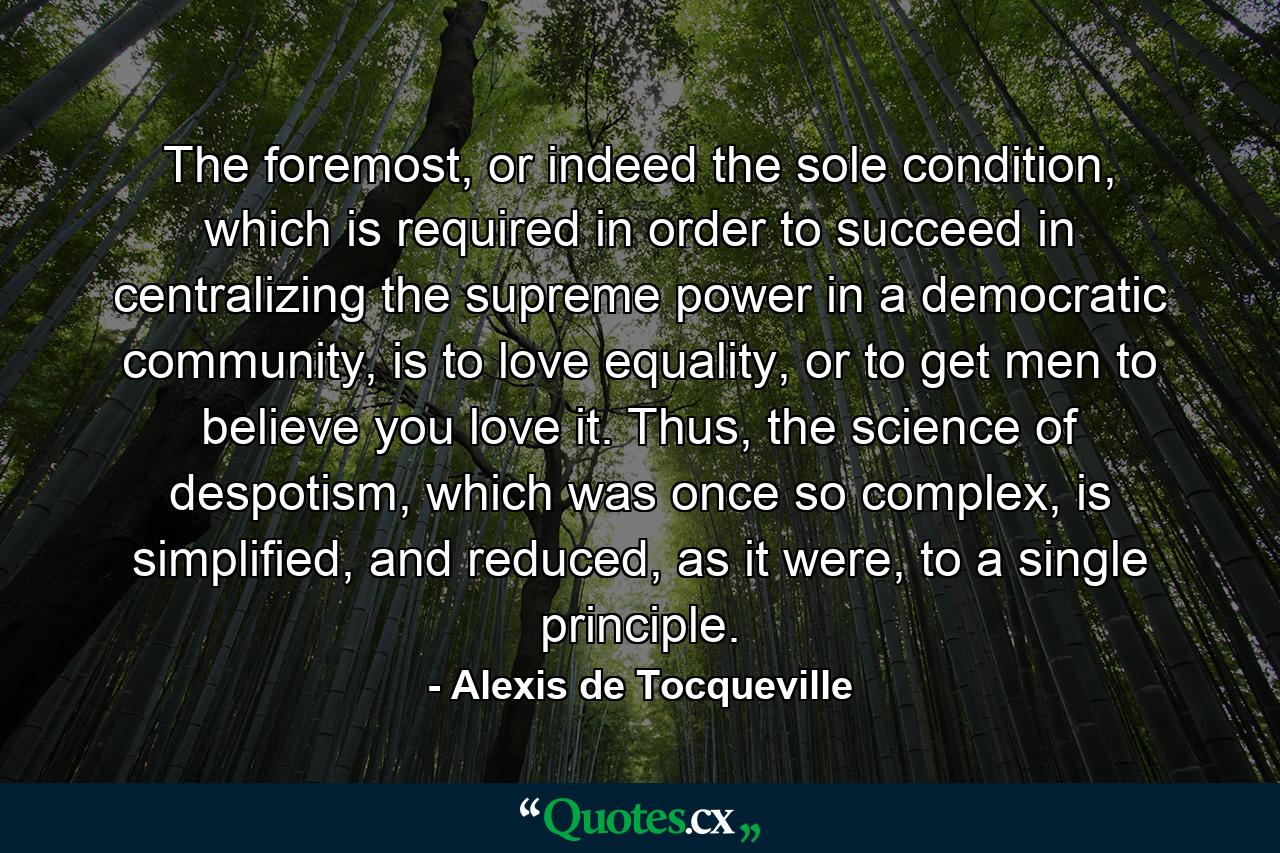 The foremost, or indeed the sole condition, which is required in order to succeed in centralizing the supreme power in a democratic community, is to love equality, or to get men to believe you love it. Thus, the science of despotism, which was once so complex, is simplified, and reduced, as it were, to a single principle. - Quote by Alexis de Tocqueville